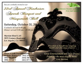 You are cordially invited to our

                                        Jamaica Awareness Association of California
                                                         A non-profit organization




Saturday, October 31, 2009
Cocktails Served 6:00 pm
Dinner served 8:00 pm—10:00 pm

Marriott Hotel LAX
5855 Century Boulevard
Los Angeles, CA 90045




Tickets $75.00 (Non-Refundable)
To Order Tickets Call: (951) 453-9184
(909) 996-8078         (818) 506-4706
(909) 717-3073         (661) 857-5283
 