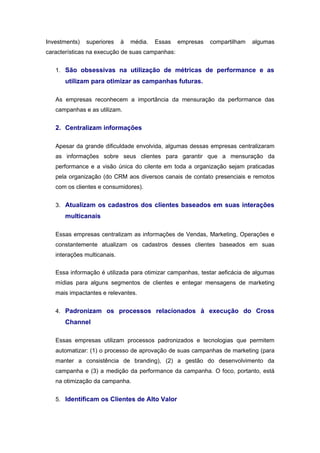 Investments)   superiores    à   média.   Essas   empresas   compartilham   algumas
características na execução de suas campanhas:


   1. São obsessivas na utilização de métricas de performance e as
      utilizam para otimizar as campanhas futuras.

   As empresas reconhecem a importância da mensuração da performance das
   campanhas e as utilizam.


   2. Centralizam informações

   Apesar da grande dificuldade envolvida, algumas dessas empresas centralizaram
   as informações sobre seus clientes para garantir que a mensuração da
   performance e a visão única do cilente em toda a organização sejam praticadas
   pela organização (do CRM aos diversos canais de contato presenciais e remotos
   com os clientes e consumidores).


   3. Atualizam os cadastros dos clientes baseados em suas interações
      multicanais

   Essas empresas centralizam as informações de Vendas, Marketing, Operações e
   constantemente atualizam os cadastros desses clientes baseados em suas
   interações multicanais.


   Essa informação é utilizada para otimizar campanhas, testar aeficácia de algumas
   mídias para alguns segmentos de clientes e entegar mensagens de marketing
   mais impactantes e relevantes.


   4. Padronizam os processos relacionados à execução do Cross
      Channel

   Essas empresas utilizam processos padronizados e tecnologias que permitem
   automatizar: (1) o processo de aprovação de suas campanhas de marketing (para
   manter a consistência de branding), (2) a gestão do desenvolvimento da
   campanha e (3) a medição da performance da campanha. O foco, portanto, está
   na otimização da campanha.


   5. Identificam os Clientes de Alto Valor
 