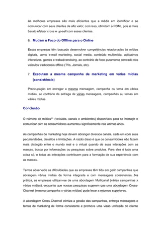 As melhores empresas são mais eficientes que a média em identificar e se
   comunicar com seus clientes de alto valor; com isso, otimizam o ROMI, pois é mais
   barato efetuar cross e up-sell com esses clientes.


   6. Mudam o Foco do Offline para o Online


   Essas empresas têm buscado desenvolver competências relacionadas às mídias
   digitais, como e-mail marketing, social media, conteúdo multimídia, aplicativos
   interativos, games e webadverstising, ao contrário de foco puramente centrado nos
   veículos tradicionais offline (TVs, Jornais, etc).


   7. Executam a mesma campanha de marketing em várias mídias
       (consistência)

   Preocupação em entregar a mesma mensagem, campanha ou tema em várias
   mídias, ao contrário da entrega de várias mensagens, campanhas ou temas em
   várias mídias.


Conclusão


O número de mídias** (veículos, canais e ambientes) disponíveis para se interagir e
comunicar com os consumidores aumentou significamente nos últimos anos.


As campanhas de marketing hoje devem abranger diversos canais, cada um com suas
peculiaridades, desafios e limitações. A razão disso é que os consumidores não fazem
mais distinção entre o mundo real e o virtual quando de suas interações com as
marcas, busca por informações ou pesquisas sobre produtos. Para eles é tudo uma
coisa só, e todas as interações contribuem para a formação de sua experiência com
as marcas.


Temos observado as dificuldades que as empresas têm tido em gerir campanhas que
abrangem várias mídias de forma integrada e com mensagens consistentes. Na
prática, as empresas utilizam-se de uma abordagem Multicanal (várias campanhas x
várias mídias), enquanto que nossas pesquisas sugerem que uma abordagem Cross-
Channel (mesma campanha x várias mídias) pode levar a retornos superiores.


A abordagem Cross-Channel otimiza a gestão das campanhas, entrega mensagens e
temas de marketing de forma consistente e promove uma visão unificada do cliente
 