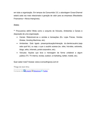 em toda a organização. Em tempos de Consumidor 2.0, a abordagem Cross-Channel
estará cada vez mais relacionada à geração de valor para as empresas (Resultados
Financeiros + Ativos Intangíveis).


Anexo:


** Procuramos definir Mídia como o conjunto de Veículos, Ambientes e Canais à
disposição de uma organização.
    •    Canais: Relacionam-se a vendas e transações (Ex. Lojas Físicas, Vendas
         Diretas, Vending Machines, etc).
    •    Ambientes: Está ligado presença/atuação/interação do cliente/usuário (seja
         este qual for), ou seja, o que o usuário acessa (ex. sites, hot-sites, extranets,
         blogs, wikis, intranets, portal corporativo, etc).
    •    Veículos: Aquilos que leva a mensagem de forma unilateral a algum
         público (TV, TV interna, revista, outdoor, e-marketing, twitter, mobile, etc).


Quer saber mais? Acesse: www.e-consultingcorp.com.br

Thiago de Assis Silva
............................................................
Contacte-me Linkedin Slideshare Twitter
 