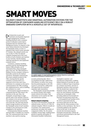 eNGINeeRING & teCHNoLoGY
                                                                                                                                   maRko eLo




smaRt moves
kalmar’s smartpath and smartrail automation systems for the
optimisation of container handling efficiency rely on a robust
onboard computer with a versatile set of interfaces




       Productivity in ports and
       terminals can be greatly improved
through equipping the container
handling machines with a container
position verification system that is
integrated with the terminal’s Yard
Management System. In response to this
need, Kalmar Industries has developed
the Smartpath system, in close co-
operation with control system specialist
CC Systems. The onboard system core
runs on the CC Pilot XS onboard
computer, keeping track of the exact
location of each container and machine
in near real-time, thereby helping
reducing unproductive and unplanned
container moves.
   Containers, container handling
machines and the Yard Management
System (YMS) all build a net of
information flow, where Smartpath
plays a key role. The YMS maintains a
database of every container, acting as a
back-office system for the harbour
                                            As a global supplier of cargo handling equipment, Kalmar Industries is pushing the
operations. Smartpath communicates          boundaries of efficiency in container ports (Photo: Kalmar)
the actual container location to the
YMS, ensuring that the specific             accurate positioning data. This is              Smartpath is machine- and
container is located where it is            accomplished through a differential             manufacturer-independent, enabling
supposed to be on the yard. Every           GPS solution; in essence this means             Kalmar Industries to provide the same
movement of a container on the yard is      that the positioning data in the GPS            solution to different types of machines
communicated to the YMS, including          receiver is corrected by a differential         for container movement, and also to
also unplanned moves, such as shuffling     GPS signal from the terminal’s                  third-party machines when necessary.
the containers in a stack.                  stationary radio transmitters.                  This has already been realised in the
   All movement requests are based on          The Smartpath concept also provides          Smartrail concept, which has pretty
commands that the YMS sends to the          an external interface that enables              much the same hardware and software
machines in the yard. Here, the             remote retrieval of its status. That            architecture as Smartpath, while
Smartpath concept helps to assign           information can be used by the YMS              providing additional functionality for
specific tasks to the machine closest to    and maintenance systems.                        machines moving along virtual rails.
the container to be moved, minimising                                                          In the graphical user interface (GUI),
time spent and energy consumed for          Robust onboard computing                        the driver is presented with the
each work task. The yard map and the        The heart of the Smartpath concept, the         movement tasks given by the YMS
named storage locations are stored in       onboard system, runs on a CC Pilot XS           along with the current position of the
the Smartpath system of each machine.       onboard computer. With its versatile set        machine on the yard layout. The view is
Changes to the yard layout are easily       of interfaces, the created system               constantly updated as the machine
propagated to the machines.                 architecture can reduce the number of           moves in the yard. As the driver
   Communication between machine            components within. Yet, the system              executes the movement requests,
and back-office is handled via a wireless   scalability remains high, enabling future       Smartpath automatically confirms all
link. The communication link on the         growth in quantity and quality of               movements performed back to the Yard
machine is also used for ensuring           information handled. Furthermore,               Management System.




                                                                                              iVT International Materials Handling 2009   113
 