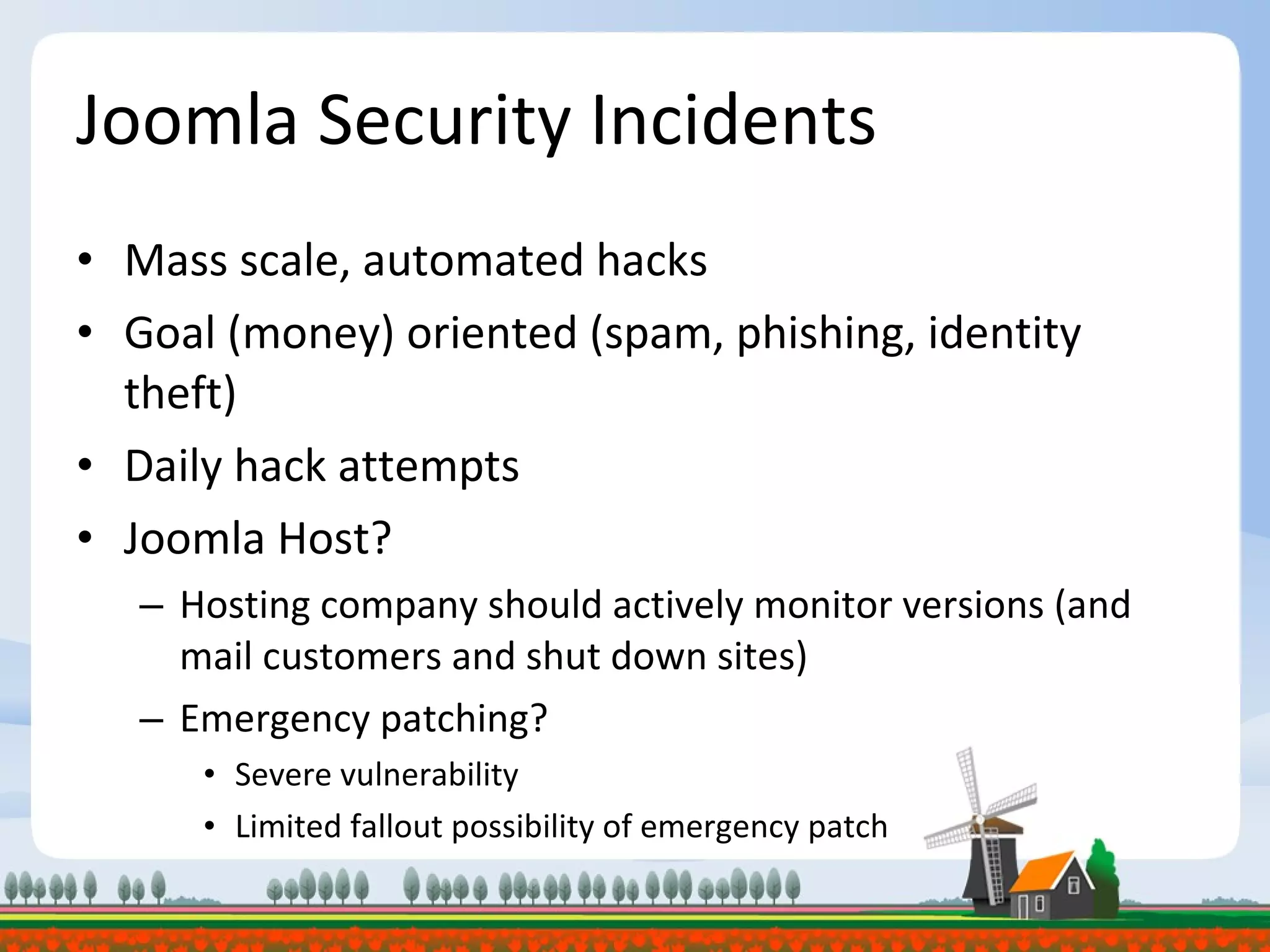 Joomla Security Incidents Mass scale, automated hacks Goal (money) oriented (spam, phishing, identity theft) Daily hack attempts Joomla Host?  Hosting company should actively monitor versions (and mail customers and shut down sites) Emergency patching? Severe vulnerability Limited fallout possibility of emergency patch 