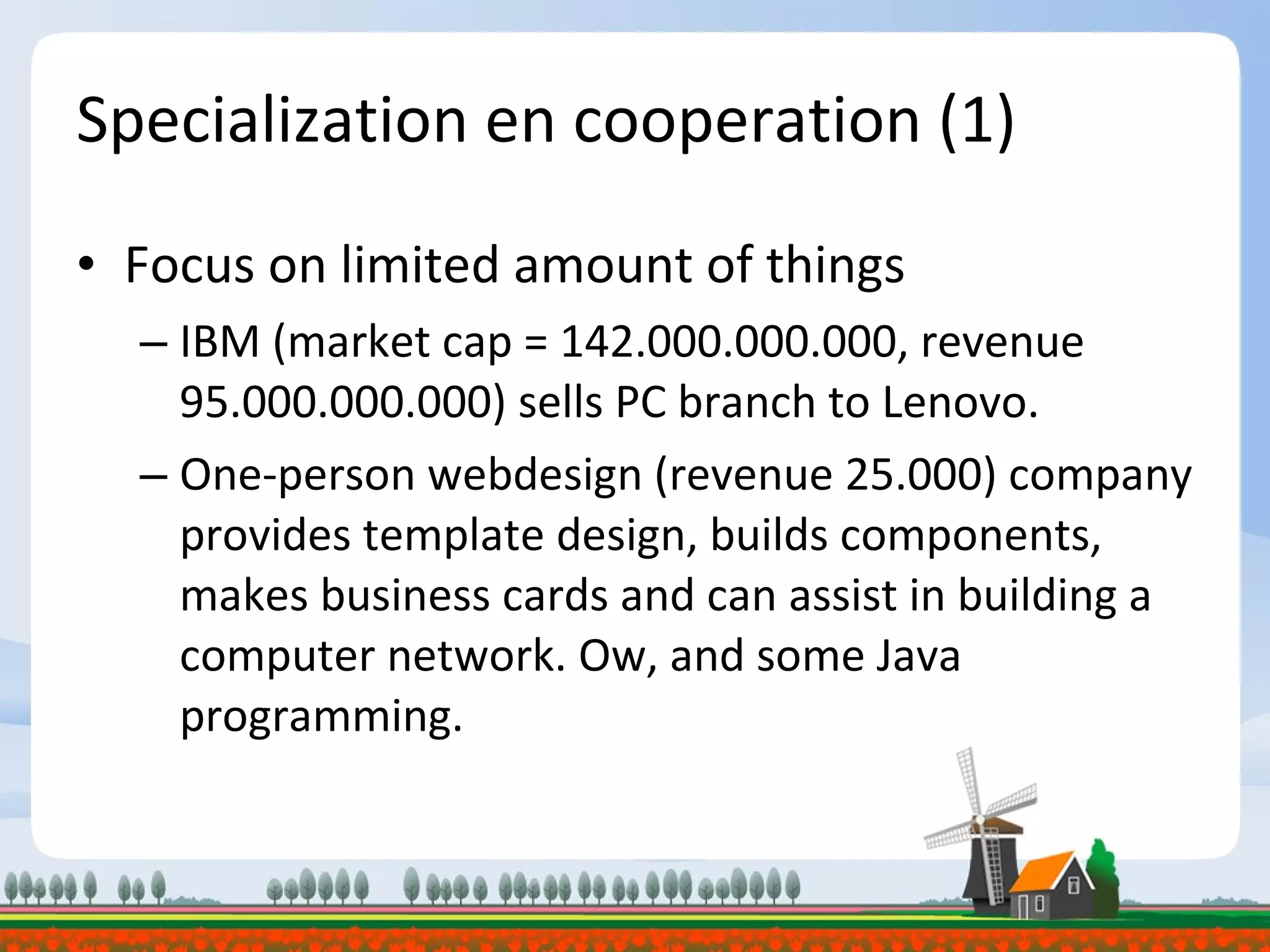 Specialization en cooperation (1) Focus on limited amount of things IBM (market cap = 142.000.000.000, revenue 95.000.000.000) sells PC branch to Lenovo. One-person webdesign (revenue 25.000) company provides template design, builds components, makes business cards and can assist in building a computer network. Ow, and some Java programming. 
