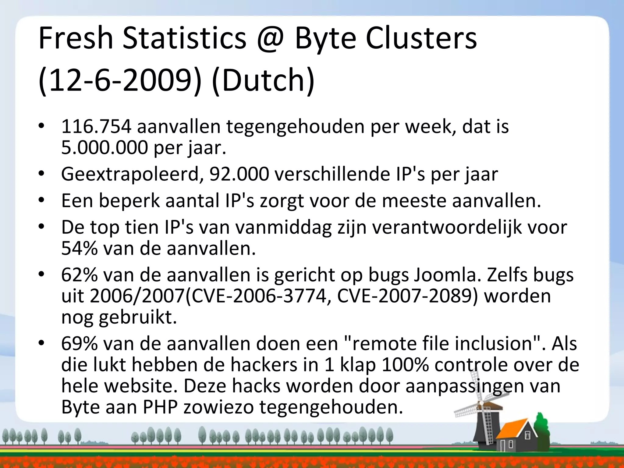Fresh Statistics @ Byte Clusters (12-6-2009) (Dutch) 116.754 aanvallen tegengehouden per week, dat is 5.000.000 per jaar. Geextrapoleerd, 92.000 verschillende IP's per jaar Een beperk aantal IP's zorgt voor de meeste aanvallen. De top tien IP's van vanmiddag zijn verantwoordelijk voor 54% van de aanvallen. 62% van de aanvallen is gericht op bugs Joomla. Zelfs bugs uit 2006/2007(CVE-2006-3774, CVE-2007-2089) worden nog gebruikt. 69% van de aanvallen doen een &quot;remote file inclusion&quot;. Als die lukt hebben de hackers in 1 klap 100% controle over de hele website. Deze hacks worden door aanpassingen van Byte aan PHP zowiezo tegengehouden. 
