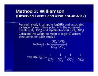 Method 3: Williamson
           (Observed Events and #Patient-At-Risk)

           •   For each study i, compute log(HR) and associated
               variance for each time point with the observed
               events (OTij, OCij) and #patient-at-risk (NTij, NCij)
           •   Calculate the weighted mean of log(HR) across
               time points for each study i
                                             OTij / NTij
                          ln( HRij ) = ln(                 )
                                             OCij / NCij

                                       1    1    1    1
                     var[ln(HRij )] =     −    +    −
                                      OTij NTij OCij NCij


JSM 2009                                                               13
 