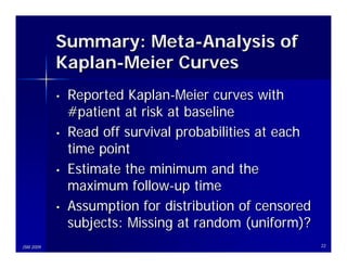 Summary: Meta-Analysis of
           Kaplan-Meier Curves
           •   Reported Kaplan-Meier curves with
               #patient at risk at baseline
           •   Read off survival probabilities at each
               time point
           •   Estimate the minimum and the
               maximum follow-up time
           •   Assumption for distribution of censored
               subjects: Missing at random (uniform)?
JSM 2009                                                 22
 