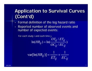 Application to Survival Curves
           (Cont’d)
           •   Formal definition of the log hazard ratio
           •   Reported number of observed events and
               number of expected events:
               For each study i and each time j,
                                               OTij / ETij
                           ln( HRij ) = ln(                  )
                                              OCij / ECij

                                          1    1
                        var[ln(HRij )] =     +
                                         ETij ECij
JSM 2009                                                         8
 