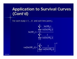 Application to Survival Curves
           (Cont’d)
           For each study i=1,…,K and each time point j,

                                            K

                                          ∑ var[ln(HR )]
                                                    ln( HRij )
                                                             ij
                             ln( HR⋅ j ) = i =1
                                            K

                                          ∑i =1
                                                        1
                                                  var[ln(HRij )]

                                                                   −1
                                          ⎡ K                  ⎤
                       var[ln(HR⋅ j )] = ⎢
                                         ⎢ ∑
                                         ⎢ i =1
                                                      1        ⎥
                                                var[ln(HRij )] ⎥
                                                               ⎥
                                         ⎣                     ⎦
JSM 2009                                                                9
 