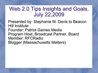 Web 2.0 Tips Insights and Goals. July 22,2009 Presented by: Stephanie M. Davis to Beacon Hill Institute Founder: Patriot Games Media Program Host, Broadcast Partner, Board Member: RFCRadio Blogger (Massachusetts Matters) 