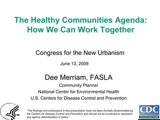 The Healthy Communities Agenda:
   How We Can Work Together

         Congress for the New Urbanism
                              June 13, 2009


                 Dee Merriam, FASLA
                   Community Planner
        National Center for Environmental Health
     U.S. Centers for Disease Control and Prevention

  “The findings and conclusions in this presentation have not been formally disseminated by
  the Centers for Disease Control and Prevention and should not be construed to represent
  any agency determination or policy.”
 