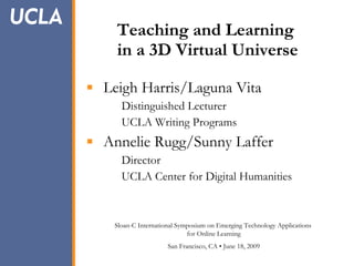 Teaching and Learning    in a 3D Virtual Universe ,[object Object],[object Object],[object Object],[object Object],[object Object],[object Object],Sloan-C International Symposium on Emerging Technology Applications  for Online Learning San Francisco, CA • June 18, 2009 