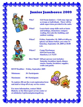 Junior Jamboree 2009

                       Who?          Girl Scout Juniors— Girls may sign up
                                     as troops or individuals. There will be
                                     adult supervision provided in the units.

                       What?         Learn basic camp skills such as knots
                                     and lashings, elementary compass
                                     reading, first aid, fire building, and
                                     outdoor cooking.

                       When?         Friday, September 18, 2009 at 6:00 p.m.
                                     (please eat dinner before you come) to
                                     Saturday, September 20, 2009 at 10:00
                                     a.m.

                       Where?        Camp Wawbansee
                                     610 Girl Scout Rd
                                     Simsboro, LA 71275

                       How Much? $20 per person (cost includes:
                                 Saturday breakfast, lunch, dinner,
                                 snacks, Sunday breakfast, supplies,
                                 crafts and patch)
RSVP Deadline: Friday, September 2009

Minimum:           30 Participants

Maximum:          80 Participants

To register, fill out the event registration form
and mail or drop off at any service center.

For more information, contact Micki
Blakeley at the Shreveport service center or
at mblakeley@girlscoutspinestogulf.org
 