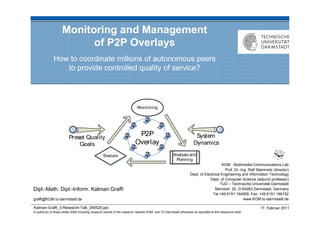 Monitoring and Management
                          of P2P Overlays
              How to coordinate millions of autonomous peers
                 to provide controlled quality of service?




                                                                                                                                     KOM - Multimedia Communications Lab
                                                                                                                                       Prof. Dr.-Ing. Ralf Steinmetz (director)
                                                                                                                 Dept. of Electrical Engineering and Information Technology
                                                                                                                             Dept. of Computer Science (adjunct professor)
                                                                                                                                    TUD – Technische Universität Darmstadt
Dipl.-Math. Dipl.-Inform. Kalman Graffi                                                                                          Merckstr. 25, D-64283 Darmstadt, Germany
                                                                                                                               Tel.+49 6151 164959, Fax. +49 6151 166152
graffi@KOM.tu-darmstadt.de                                                                                                                         www.KOM.tu-darmstadt.de

Kalman-Graffi_3-Research-Talk_090525.ppt                                                                                                                     17. Februar 2011
© author(s) of these slides 2008 including research results of the research network KOM and TU Darmstadt otherwise as specified at the respective slide
 