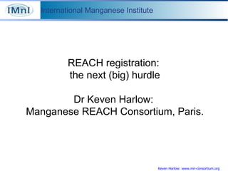 Keven Harlow: www.mn-consortium.org REACH registration:  the next (big) hurdle Dr Keven Harlow:  Manganese REACH Consortium, Paris. 