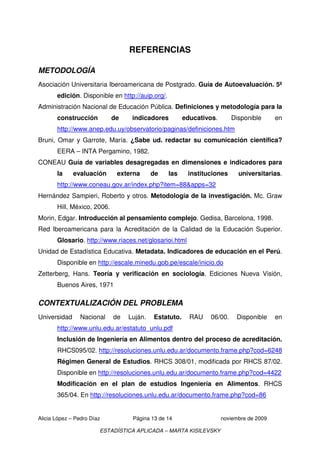 REFERENCIAS

METODOLOGÍA
Asociación Universitaria Iberoamericana de Postgrado. Guía de Autoevaluación. 5ª
       edición. Disponible en http://auip.org/.
Administración Nacional de Educación Pública. Definiciones y metodología para la
       construcción          de    indicadores          educativos.      Disponible       en
       http://www.anep.edu.uy/observatorio/paginas/definiciones.htm
Bruni, Omar y Garrote, María. ¿Sabe ud. redactar su comunicación científica?
       EERA – INTA Pergamino, 1982.
CONEAU Guía de variables desagregadas en dimensiones e indicadores para
       la     evaluación      externa      de     las    instituciones      universitarias.
       http://www.coneau.gov.ar/index.php?item=88&apps=32
Hernández Sampieri, Roberto y otros. Metodología de la investigación. Mc. Graw
       Hill, México, 2006.
Morin, Edgar. Introducción al pensamiento complejo. Gedisa, Barcelona, 1998.
Red Iberoamericana para la Acreditación de la Calidad de la Educación Superior.
       Glosario. http://www.riaces.net/glosarioi.html
Unidad de Estadística Educativa. Metadata. Indicadores de educación en el Perú.
       Disponible en http://escale.minedu.gob.pe/escale/inicio.do
Zetterberg, Hans. Teoría y verificación en sociología. Ediciones Nueva Visión,
       Buenos Aires, 1971

CONTEXTUALIZACIÓN DEL PROBLEMA
Universidad     Nacional     de   Luján.   Estatuto.      RAU   06/00.     Disponible     en
       http://www.unlu.edu.ar/estatuto_unlu.pdf
       Inclusión de Ingeniería en Alimentos dentro del proceso de acreditación.
       RHCS095/02. http://resoluciones.unlu.edu.ar/documento.frame.php?cod=6248
       Régimen General de Estudios. RHCS 308/01, modificada por RHCS 87/02.
       Disponible en http://resoluciones.unlu.edu.ar/documento.frame.php?cod=4422
       Modificación en el plan de estudios Ingeniería en Alimentos. RHCS
       365/04. En http://resoluciones.unlu.edu.ar/documento.frame.php?cod=86


Alicia López – Pedro Díaz          Página 13 de 14                    noviembre de 2009

                        ESTADÍSTICA APLICADA – MARTA KISILEVSKY
 