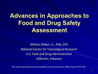 Advances in Approaches to
  Food and Drug Safety
      Assessment

                William Slikker, Jr., PhD, ATS
          National Center for Toxicological Research
             U.S. Food and Drug Administration
                     Jefferson, Arkansas

The views expressed in this presentation do not necessarily reflect those of the FDA.
                                                                                        1
 