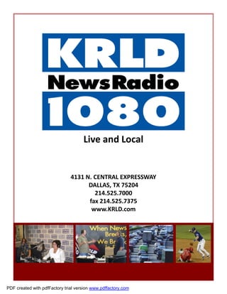 Live and Local


                               4131 N. CENTRAL EXPRESSWAY
                                     DALLAS, TX 75204
                                       214.525.7000
                                     fax 214.525.7375
                                      www.KRLD.com




PDF created with pdfFactory trial version www.pdffactory.com
 