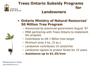 Trees Ontario Subsidy Programs  for Landowners  Ontario Ministry of Natural Resources’ 50 Million Tree Program Announced by provincial government August ’07 MNR partnering with Trees Ontario to implement the program Contributes to UN 1 Billion tree target Minimum area 2 ha. (5 ac.) Landowner contributes 15 cents/tree Landowner agrees to protect forest for 15 years Assistance up to $1.25/tree 