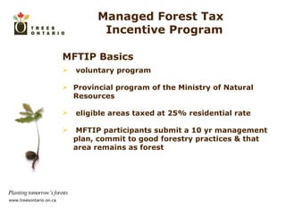 MFTIP Basics voluntary program Provincial program of the Ministry of Natural Resources eligible areas taxed at 25% residential rate MFTIP participants submit a 10 yr management plan, commit to good forestry practices & that area remains as forest Managed Forest Tax  Incentive Program 