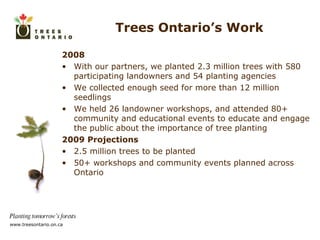 Trees Ontario’s Work 2008 With our partners, we planted 2.3 million trees with 580 participating landowners and 54 planting agencies We collected enough seed for more than 12 million seedlings We held 26 landowner workshops, and attended 80+ community and educational events  to educate and engage the public about the importance of tree planting 2009 Projections 2.5 million trees to be planted 50+ workshops and community events planned across Ontario 