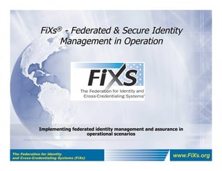 FiXs® - Federated & Secure Identity
                   Management in Operation




The Federation for Identity
and Cross-Credentialing Systems (FiXs)
                                              www.FiXs.org
 
