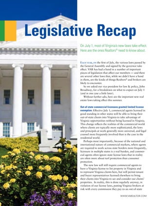 Legislative Recap
        On July 1, most of Virginia’s new laws take effect.
        Here are the ones Realtors® need to know about.


        EACH YEAR, ON the first of July, the various laws passed by
        the General Assembly and signed by the governor take
        effect. VAR has had a hand in a number of important
        pieces of legislation that affect our members — and there
        are several other laws that, while we didn’t have a hand
        in them, are the kinds of things Realtors® and brokers are
        likely to encounter.
           So we asked our vice president for law & policy, John
        Broadway, for a breakdown on what to expect on July 1
        (and in one case a little later).
           Without further ado, here are the important new real
        estate laws taking effect this summer.

        Out-of-state commercial licensees granted limited license
        exemption. Effective July 1, commercial agents licensed in
        good standing in other states will be able to bring their
        out-of-state clients into Virginia to take advantage of
        Virginia opportunities without being licensed in Virginia.
        This change reﬂects the realities of the commercial world
        where clients are typically more sophisticated, the laws
        and principals at work generally more universal, and legal
        counsel more frequently involved than is the case in the
        residential world.
           Perhaps most importantly, because of the national and
        international nature of commercial markets, where agents
        are required to work across state borders more frequently,
        licensure in multiple states is a real burden, and commer-
        cial agents often ignore state license laws that in reality
        are often more about turf protection than consumer
        protection.
           The new law will still require commercial agents to
        have a Virginia license to list property in Virginia and
        to represent Virginia clients here, but will permit tenant
        and buyer representatives licensed elsewhere to bring
        their clients into Virginia to see and consider our clients’
        properties. In reality, this is done regularly anyway, in
        violation of our license laws, putting Virginia brokers at
        risk with every commission they pay to an out-of-state

                                            www.VaRealtoR.com
 
