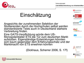 Angesichts der zunehmenden Selektion der Studierenden durch die Hochschulen selbst werden standardisierte Tests auch in Deutschland stärkere Verbreitung finden.  Eine GATS-Verpflichtung würde dem US-Monopolanbieter ETS die Tür zum deutschen Markt aufstoßen. Eigenständige Entwicklungen könnten sich kaum gegenüber dem Erfahrungsschatz und der Marktmacht von ETS erwehren können  (Dickhaus, Scherrer 2006, S. 17f)  Einschätzung 