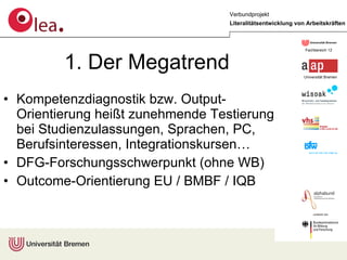 1. Der Megatrend Kompetenzdiagnostik bzw. Output- Orientierung heißt zunehmende Testierung bei Studienzulassungen, Sprachen, PC, Berufsinteressen, Integrationskursen… DFG-Forschungsschwerpunkt (ohne WB) Outcome-Orientierung EU / BMBF / IQB 
