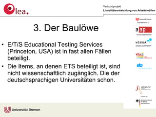 3. Der Baulöwe E/T/S Educational Testing Services (Princeton, USA) ist in fast allen Fällen beteiligt. Die Items, an denen ETS beteiligt ist, sind nicht wissenschaftlich zugänglich. Die der deutschsprachigen Universitäten schon. 