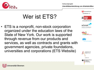 Wer ist ETS? ETS is a nonprofit, non-stock corporation organized under the education laws of the State of New York. Our work is supported through revenue from our products and services, as well as contracts and grants with government agencies, private foundations, universities and corporations (ETS Website) 