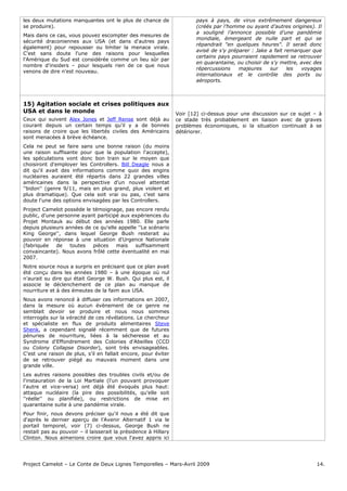 Project Camelot – Le Conte de Deux Lignes Temporelles – Mars-Avril 2009 14.
les deux mutations manquantes ont le plus de chance de
se produire).
Mais dans ce cas, vous pouvez escompter des mesures de
sécurité draconiennes aux USA (et dans d'autres pays
également) pour repousser ou limiter la menace virale.
C'est sans doute l'une des raisons pour lesquelles
l'Amérique du Sud est considérée comme un lieu sûr par
nombre d'insiders – pour lesquels rien de ce que nous
venons de dire n'est nouveau.
pays à pays, de virus extrêmement dangereux
(créés par l’homme ou ayant d’autres origines). Il
a souligné l’annonce possible d’une pandémie
mondiale, émergeant de nulle part et qui se
répandrait "en quelques heures". Il serait donc
avisé de s’y préparer : Jake a fait remarquer que
certains pays pourraient rapidement se retrouver
en quarantaine, ou choisir de s’y mettre, avec des
répercussions majeures sur les voyages
internationaux et le contrôle des ports ou
aéroports.
15) Agitation sociale et crises politiques aux
USA et dans le monde
Ceux qui suivent Alex Jones et Jeff Rense sont déjà au
courant depuis un certain temps qu'il y a de bonnes
raisons de croire que les libertés civiles des Américains
sont menacées à brève échéance.
Cela ne peut se faire sans une bonne raison (du moins
une raison suffisante pour que la population l'accepte),
les spéculations vont donc bon train sur le moyen que
choisiront d'employer les Controllers. Bill Deagle nous a
dit qu'il avait des informations comme quoi des engins
nucléaires auraient été répartis dans 22 grandes villes
américaines dans la perspective d'un nouvel attentat
''bidon'' (genre 9/11, mais en plus grand, plus violent et
plus dramatique). Que cela soit vrai ou pas, c'est sans
doute l'une des options envisagées par les Controllers.
Project Camelot possède le témoignage, pas encore rendu
public, d'une personne ayant participé aux expériences du
Projet Montauk au début des années 1980. Elle parle
depuis plusieurs années de ce qu'elle appelle ''Le scénario
King George'', dans lequel George Bush resterait au
pouvoir en réponse à une situation d'Urgence Nationale
(fabriquée de toutes pièces mais suffisamment
convaincante). Nous avons frôlé cette éventualité en mai
2007.
Notre source nous a surpris en précisant que ce plan avait
été conçu dans les années 1980 – à une époque où nul
n'aurait su dire qui était George W. Bush. Qui plus est, il
associe le déclenchement de ce plan au manque de
nourriture et à des émeutes de la faim aux USA.
Nous avons renoncé à diffuser ces informations en 2007,
dans la mesure où aucun évènement de ce genre ne
semblait devoir se produire et nous nous sommes
interrogés sur la véracité de ces révélations. Le chercheur
et spécialiste en flux de produits alimentaires Steve
Shenk, a cependant signalé récemment que de futures
pénuries de nourriture, liées à la sécheresse et au
Syndrome d'Effondrement des Colonies d'Abeilles (CCD
ou Colony Collapse Disorder), sont très envisageables.
C'est une raison de plus, s'il en fallait encore, pour éviter
de se retrouver piégé au mauvais moment dans une
grande ville.
Les autres raisons possibles des troubles civils et/ou de
l'instauration de la Loi Martiale (l'un pouvant provoquer
l'autre et vice-versa) ont déjà été évoqués plus haut:
attaque nucléaire (la pire des possibilités, qu'elle soit
''réelle'' ou planifiée), ou restrictions de mise en
quarantaine suite à une pandémie virale.
Pour finir, nous devons préciser qu'il nous a été dit que
d'après le dernier aperçu de l'Avenir Alternatif 1 via le
portail temporel, voir (7) ci-dessus, George Bush ne
restait pas au pouvoir – il laisserait la présidence à Hillary
Clinton. Nous aimerions croire que vous l'avez appris ici
Voir [12] ci-dessus pour une discussion sur ce sujet – à
ce stade très probablement en liaison avec de graves
problèmes économiques, si la situation continuait à se
détériorer.
 