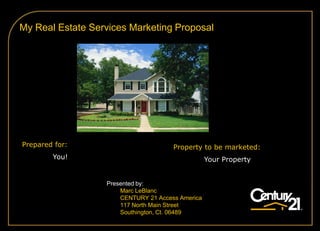 My Real Estate Services Marketing Proposal




Prepared for:                         Property to be marketed:
        You!                                      Your Property


                  Presented by:
                      Marc LeBlanc
                      CENTURY 21 Access America
                      117 North Main Street
                      Southington, Ct. 06489
 