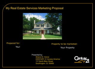 My Real Estate Services Marketing Proposal




Prepared for:                         Property to be marketed:
        You!                                      Your Property


                  Presented by:
                      Sharon D. Vance
                      CENTURY 21 Access America
                      117 North Main Street
                      Southington, Ct. 06489
 
