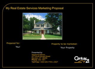 My Real Estate Services Marketing Proposal




Prepared for:                            Property to be marketed:
        You!                                        Your Property

                  Presented by:
                  Stephanie Moran
                  477 South Broad Street
                  Meriden, CT 06450
                  Phone: 203- 581-
                  Toll Free:1-800-525-7793 x 2927
 