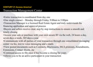 CENTURY 21 Access America®
Transaction Management Center

•Entire transaction is coordinated from day one
•One single contact – Monday through Friday, 9:00am to 5:00pm
•Transaction Manager is a licensed Real Estate Agent and truly understands the
financing application and approval process
•Buyers and sellers receive clear, step by step instructions to ensure a smooth and
timely closing
•Access your sale or purchase with your own secure ID via the web, 24 hours a day,
seven days a week, 365 days a year
•Communicate with all parties of your transaction through one consolidated messaging
center via fax, text to voice messaging and e-mails
•View posted documents such as Contracts, Disclosures, MLS printouts, Amendments,
Extensions, Contact Sheets, etc
•Continued access to file once it has become a closing for years
•Allows you to be an active participant in your transaction

Copyright © 2008 Century 21 Real Estate LLC. All rights reserved.
 