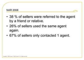 NAR 2008

         • 38 % of sellers were referred to the agent
           by a friend or relative.
         • 26% of sellers used the same agent
           again.
         • 67% of sellers only contacted 1 agent.




Copyright © 2008 Century 21 Real Estate LLC. All rights reserved.
 