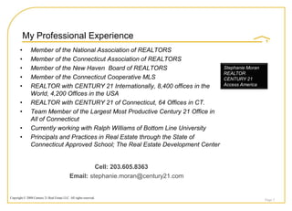 My Professional Experience
       •       Member of the National Association of REALTORS
       •       Member of the Connecticut Association of REALTORS
       •       Member of the New Haven Board of REALTORS                            Stephanie Moran
                                                                                    REALTOR
       •       Member of the Connecticut Cooperative MLS                            CENTURY 21
       •       REALTOR with CENTURY 21 Internationally, 8,400 offices in the        Access America

               World, 4,200 Offices in the USA
       •       REALTOR with CENTURY 21 of Connecticut, 64 Offices in CT.
       •       Team Member of the Largest Most Productive Century 21 Office in
               All of Connecticut
       •       Currently working with Ralph Williams of Bottom Line University
       •       Principals and Practices in Real Estate through the State of
               Connecticut Approved School; The Real Estate Development Center


                                                      Cell: 203.605.8363
                                             Email: stephanie.moran@century21.com


Copyright © 2008 Century 21 Real Estate LLC. All rights reserved.
                                                                                                      Page 2
 
