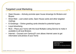 Targeted Local Marketing

         •       Open Houses – Actively promote open house showings for Brokers and
                 Buyers
         •       Direct Mail – Just Listed cards, Open House cards and other targeted
                 mailings
         •       E-Greetings – Online greeting cards directed to potential buyers
         •       Local Advertising
         •       MLS – Place your home with the local Multiple Listing Service to make it
                 available to all local Brokers
         •       Internet – Courant.com Century21.com allows internet users to get
                 information and photos of your home


                                                                         Stephanie Moran
                                                                         REALTOR
                                                                         CENTURY 21 Access America



Copyright © 2008 Century 21 Real Estate LLC. All rights reserved.
                                                                                               Page 35
 