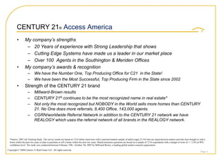 CENTURY 21® Access America
         •       My company’s strengths
                  – 20 Years of experience with Strong Leadership that shows
                  – Cutting Edge Systems have made us a leader in our market place
                  – Over 100 Agents in the Southington & Meriden Offices
         •       My company’s awards & recognition
                    –      We have the Number One, Top Producing Office for C21 in the State!
                    –      We have been the Most Successful, Top Producing Firm in the State since 2002
         •       Strength of the CENTURY 21 brand
                    –      Millward-Brown results
                    –      CENTURY 21® continues to be the most recognized name in real estate*
                    –      Not only the most recognized but NOBODY in the World sells more homes than CENTURY
                           21. No One does more referrals, 8,400 Office, 143,000 agents.
                    –      CGRN/worldwide Referral Network in addition to the CENTURY 21 network we have
                           REALOGY which uses the referral network of all brands in the REALOGY network.



  *Source: 2007 Ad Tracking Study. The survey results are based on 1216 online interviews with a national random sample of adults (ages 25-54) who are equal decision makers and who have bought or sold a
  home within the past two years or plan to purchase or sell a home within the next two years. Brand awareness questions are based on a sample of 1216 respondents with a margin of error of +/- 2.4% at 90%
  confidence level. The study was conducted between February 19th - October 7th, 2007 by Millward Brown, a leading global market research organization.

Copyright © 2008 Century 21 Real Estate LLC. All rights reserved.
                                                                                                                                                                                                       Page 4
 
