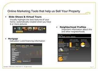 Online Marketing Tools that help us Sell Your Property
    •       Slide Shows & Virtual Tours
              Visually highlight the best features of your
              home; automatically created when you have
              6 or more pictures

                                                 Slide Show
                                                                    •   Neighborhood Profiles
                                                                         Important information about this
                                                                         and other neighborhoods


    •     Mortgage
           Calculator s and financing information




Copyright © 2008 Century 21 Real Estate LLC. All rights reserved.                                      Page 45
 