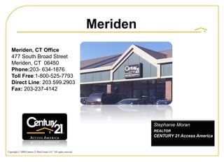 Meriden
   Meriden, CT Office
   477 South Broad Street
   Meriden, CT 06450
   Phone:203- 634-1876
   Toll Free:1-800-525-7793
   Direct Line: 203.599.2903
   Fax: 203-237-4142




                                                                              Stephanie Moran
                                                                              REALTOR
                                                                              CENTURY 21 Access America


Copyright © 2008 Century 21 Real Estate LLC. All rights reserved.
 