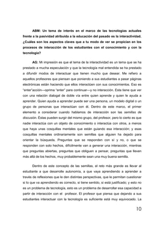 ABM: Un tema de interés en el marco de las tecnologías actuales
frente a la pasividad atribuida a la educación del pasado es la interactividad.
¿Cuáles son los aspectos claves que a tu modo de ver se propician en los
procesos de interacción de los estudiantes con el conocimiento y con la
tecnología?

      AG: Mi impresión es que el tema de la interactividad es un tema que se ha
prestado a mucha especulación y que la tecnología mal entendida se ha prestado
a difundir modos de interactuar que tienen mucho que desear. Me refiero a
aquellos profesores que piensan que poniendo a sus estudiantes a pasar páginas
electrónicas están haciendo que ellos interactúen con sus conocimientos. Eso es
“enter”acción—oprima “enter” para continuar—y no interacción. Esta tiene que ver
con una relación dialogal de doble vía entre quien aprende y quien le ayuda a
aprender. Quien ayuda a aprender puede ser una persona, un modelo digital o un
grupo de personas que interactúan con él. Dentro de este marco, el primer
elemento a considerar cuando hablamos de interacción son las semillas de
discusión. Éstas pueden surgir del mismo grupo, del profesor, pero lo cierto es que
nadie interactúa con un objeto de conocimiento o interactúa con otros, a menos
que haya unas cosquillas mentales que están guiando esa interacción; y esas
cosquillas mentales ordinariamente son semillas que alguien ha dejado para
orientar la búsqueda. Preguntas que se responden con sí y no, o que se
responden con solo hechos, difícilmente van a generar una interacción, mientras
que preguntas abiertas, preguntas que obliguen a pensar, preguntas que lleven
más allá de los hechos, muy probablemente sean una muy buena semilla.

      Dentro de este concepto de las semillas, el reto más grande es llevar al
estudiante a que desarrolle autonomía, a que vaya aprendiendo a aprender a
través de reflexiones que le den distintas perspectivas, que le permitan cuestionar
si lo que va aprendiendo es correcto, si tiene sentido, si está justificado; y esto no
es un problema de tecnología, esto es un problema de desarrollar esa capacidad a
partir de interacción con el profesor. El profesor que piensa que dejando a sus
estudiantes interactuar con la tecnología es suficiente está muy equivocado. La


                                                                                  10
 
