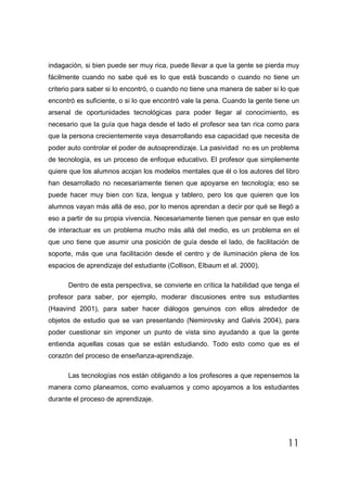 indagación, si bien puede ser muy rica, puede llevar a que la gente se pierda muy
fácilmente cuando no sabe qué es lo que está buscando o cuando no tiene un
criterio para saber si lo encontró, o cuando no tiene una manera de saber si lo que
encontró es suficiente, o si lo que encontró vale la pena. Cuando la gente tiene un
arsenal de oportunidades tecnológicas para poder llegar al conocimiento, es
necesario que la guía que haga desde el lado el profesor sea tan rica como para
que la persona crecientemente vaya desarrollando esa capacidad que necesita de
poder auto controlar el poder de autoaprendizaje. La pasividad no es un problema
de tecnología, es un proceso de enfoque educativo. El profesor que simplemente
quiere que los alumnos acojan los modelos mentales que él o los autores del libro
han desarrollado no necesariamente tienen que apoyarse en tecnología; eso se
puede hacer muy bien con tiza, lengua y tablero, pero los que quieren que los
alumnos vayan más allá de eso, por lo menos aprendan a decir por qué se llegó a
eso a partir de su propia vivencia. Necesariamente tienen que pensar en que esto
de interactuar es un problema mucho más allá del medio, es un problema en el
que uno tiene que asumir una posición de guía desde el lado, de facilitación de
soporte, más que una facilitación desde el centro y de iluminación plena de los
espacios de aprendizaje del estudiante (Collison, Elbaum et al. 2000).

      Dentro de esta perspectiva, se convierte en crítica la habilidad que tenga el
profesor para saber, por ejemplo, moderar discusiones entre sus estudiantes
(Haavind 2001), para saber hacer diálogos genuinos con ellos alrededor de
objetos de estudio que se van presentando (Nemirovsky and Galvis 2004), para
poder cuestionar sin imponer un punto de vista sino ayudando a que la gente
entienda aquellas cosas que se están estudiando. Todo esto como que es el
corazón del proceso de enseñanza-aprendizaje.

      Las tecnologías nos están obligando a los profesores a que repensemos la
manera como planeamos, como evaluamos y como apoyamos a los estudiantes
durante el proceso de aprendizaje.




                                                                               11
 