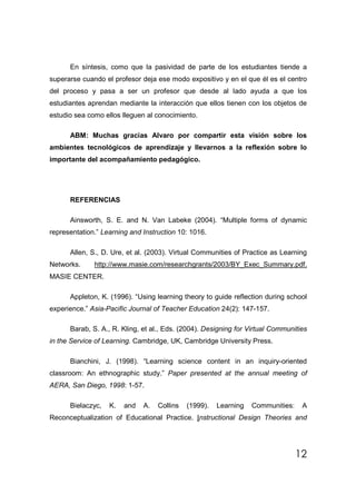 En síntesis, como que la pasividad de parte de los estudiantes tiende a
superarse cuando el profesor deja ese modo expositivo y en el que él es el centro
del proceso y pasa a ser un profesor que desde al lado ayuda a que los
estudiantes aprendan mediante la interacción que ellos tienen con los objetos de
estudio sea como ellos lleguen al conocimiento.

      ABM: Muchas gracias Alvaro por compartir esta visión sobre los
ambientes tecnológicos de aprendizaje y llevarnos a la reflexión sobre lo
importante del acompañamiento pedagógico.




      REFERENCIAS

      Ainsworth, S. E. and N. Van Labeke (2004). “Multiple forms of dynamic
representation.” Learning and Instruction 10: 1016.

      Allen, S., D. Ure, et al. (2003). Virtual Communities of Practice as Learning
Networks.     http://www.masie.com/researchgrants/2003/BY_Exec_Summary.pdf.
MASIE CENTER.

      Appleton, K. (1996). “Using learning theory to guide reflection during school
experience.” Asia-Pacific Journal of Teacher Education 24(2): 147-157.

      Barab, S. A., R. Kling, et al., Eds. (2004). Designing for Virtual Communities
in the Service of Learning. Cambridge, UK, Cambridge University Press.

      Bianchini, J. (1998). “Learning science content in an inquiry-oriented
classroom: An ethnographic study.” Paper presented at the annual meeting of
AERA, San Diego, 1998: 1-57.

      Bielaczyc,   K.   and   A.   Collins   (1999).   Learning   Communities:    A
Reconceptualization of Educational Practice. Instructional Design Theories and




                                                                                 12
 