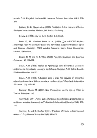 Models. C. M. Reigeluth. Mahwah NJ, Lawrence Erlbaum Associates. Vol II: 269-
292.

       Collison, G., B. Elbaum, et al. (2000). Facilitating Online Learning: Effective
Strategies for Moderators. Madison, WI, Atwood Publishing.

       Dewey, J. (1933). How we think. Boston, D.C. Heath.

       Forté, E., M. Wentland Forté, et al. (1998). The ARIADNE Project:
Knowledge Pools for Computer Based and Telematics Supported Classical, Open
and Distance Education. AAUC Ariadne Academic Users Group Conference,
Lucerna, Switzerland.

       Gagne, R. M. and R. T. White (1978). “Memory Structures and Learning
Outcomes.” 48: 187-222.

       Galvis, A. H. (1992). Teorías de Aprendizaje como Sustento al Diseño de
Ambientes de Aprendizaje. Ingeniería de Software Educativo. A. H. Galvis. Bogotá,
Ediciones Uniandes: 85-123.

       Galvis, A. H. (1998). “Educación para el Siglo XXI apoyada en ambientes
educativos interactivos, lúdicos, creativos y colaborativos.” Revista de Informática
Educativa 11(2): 169-192.

       Gamoran Sherin, M. (2003). New Perspectives on the role of Video in
Teacher Education: 1-42.

       Haavind, S. (2001). “¿Por qué no funcionan las estrategias presenciales en
ambientes virtuales de aprendizaje?” Revista de Informática Educativa 13(2): 159-
162.

       Hammer, D. and D. Schifter (2001). “Practices of inquiry in teaching and
research.” Cognition and Instruction 19(4): 441-478.




                                                                                  13
 