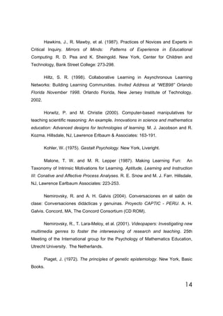 Hawkins, J., R. Mawby, et al. (1987). Practices of Novices and Experts in
Critical Inquiry. Mirrors of Minds:      Patterns of Experience in Educational
Computing. R. D. Pea and K. Sheingold. New York, Center for Children and
Technology, Bank Street College: 273-298.

        Hiltz, S. R. (1998). Collaborative Learning in Asynchronous Learning
Networks: Building Learning Communities. Invited Address at “WEB98” Orlando
Florida November 1998. Orlando Florida, New Jersey Institute of Technology.
2002.

        Horwitz, P. and M. Christie (2000). Computer-based manipulatives for
teaching scientific reasoning: An example. Innovations in science and mathematics
education: Advanced designs for technologies of learning. M. J. Jacobson and R.
Kozma. Hillsdale, NJ, Lawrence Erlbaum & Associates: 163-191.

        Kohler, W. (1975). Gestalt Psychology. New York, Liveright.

        Malone, T. W. and M. R. Lepper (1987). Making Learning Fun:              An
Taxonomy of Intrinsic Motivations for Learning. Aptitude, Learning and Instruction
III: Conative and Affective Process Analyses. R. E. Snow and M. J. Farr. Hillsdale,
NJ, Lawrence Earlbaum Associates: 223-253.

        Nemirovsky, R. and A. H. Galvis (2004). Conversaciones en el salón de
clase: Conversaciones didácticas y genuinas. Proyecto CAPTIC - PERU. A. H.
Galvis. Concord, MA, The Concord Consortium (CD ROM).

        Nemirovsky, R., T. Lara-Meloy, et al. (2001). Videopapers: Investigating new
multimedia genres to foster the interweaving of research and teaching. 25th
Meeting of the International group for the Psychology of Mathematics Education,
Utrecht University. The Netherlands.

        Piaget, J. (1972). The principles of genetic epistemology. New York, Basic
Books.



                                                                                14
 