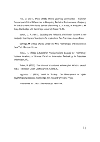 Riel, M. and L. Polin (2004). Online Learning Communities - Common
Ground and Critical Differences in Designing Technical Environments. Designing
for Virtual Communities in the Service of Learning. S. A. Barab, R. Kling and J. H.
Gray. Cambridge, UK, Cambridge University Press: 16-50.

      Schon, D. A. (1987). Educating the reflective practitioner: Toward a new
design for teaching and learning in the professions. San Francisco, Jossey-Bass.

      Schrage, M. (1990). Shared Minds: The New Technologies of Collaboration.
New York, Random House.

      Tinker, R. (2002). Educational Transformations Enabled by Technology.
National Academy of Science Panel on Information Technology in Education,
Washington, DC.

      Tinker, R. (2005). The future of educational technologies: What to expect.
IMSA Technology Vision Casting Event, Aurora, IL.

      Vygotsky, L. (1978). Mind in Society: The development of higher
psychological processes. Cambridge, MA, Harvard University Press.

      Wertheimer, M. (1944). Gestalt theory. New York.




                                                                               15
 