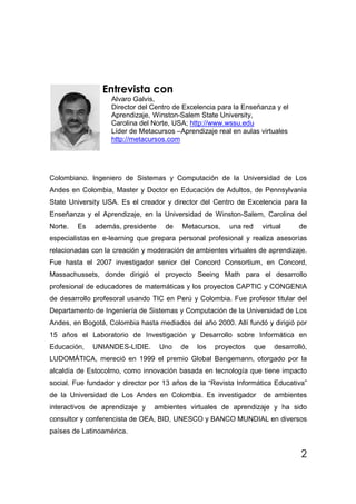 Entrevista con
                   Alvaro Galvis,
                   Director del Centro de Excelencia para la Enseñanza y el
                   Aprendizaje, Winston-Salem State University,
                   Carolina del Norte, USA; http://www.wssu.edu
                   Líder de Metacursos –Aprendizaje real en aulas virtuales
                   http://metacursos.com




Colombiano. Ingeniero de Sistemas y Computación de la Universidad de Los
Andes en Colombia, Master y Doctor en Educación de Adultos, de Pennsylvania
State University USA. Es el creador y director del Centro de Excelencia para la
Enseñanza y el Aprendizaje, en la Universidad de Winston-Salem, Carolina del
Norte.   Es   además, presidente    de   Metacursos,    una red     virtual     de
especialistas en e-learning que prepara personal profesional y realiza asesorías
relacionadas con la creación y moderación de ambientes virtuales de aprendizaje.
Fue hasta el 2007 investigador senior del Concord Consortium, en Concord,
Massachussets, donde dirigió el proyecto Seeing Math para el desarrollo
profesional de educadores de matemáticas y los proyectos CAPTIC y CONGENIA
de desarrollo profesoral usando TIC en Perú y Colombia. Fue profesor titular del
Departamento de Ingeniería de Sistemas y Computación de la Universidad de Los
Andes, en Bogotá, Colombia hasta mediados del año 2000. Allí fundó y dirigió por
15 años el Laboratorio de Investigación y Desarrollo sobre Informática en
Educación,    UNIANDES-LIDIE.      Uno   de   los   proyectos     que   desarrolló,
LUDOMÁTICA, mereció en 1999 el premio Global Bangemann, otorgado por la
alcaldía de Estocolmo, como innovación basada en tecnología que tiene impacto
social. Fue fundador y director por 13 años de la “Revista Informática Educativa”
de la Universidad de Los Andes en Colombia. Es investigador         de ambientes
interactivos de aprendizaje y   ambientes virtuales de aprendizaje y ha sido
consultor y conferencista de OEA, BID, UNESCO y BANCO MUNDIAL en diversos
países de Latinoamérica.


                                                                                 2
 
