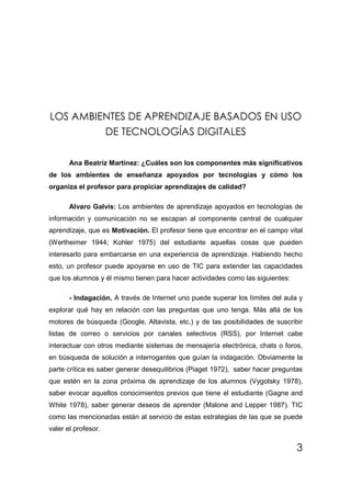 LOS AMBIENTES DE APRENDIZAJE BASADOS EN USO
         DE TECNOLOGÍAS DIGITALES

       Ana Beatriz Martínez: ¿Cuáles son los componentes más significativos
de los ambientes de enseñanza apoyados por tecnologías y cómo los
organiza el profesor para propiciar aprendizajes de calidad?

       Alvaro Galvis: Los ambientes de aprendizaje apoyados en tecnologías de
información y comunicación no se escapan al componente central de cualquier
aprendizaje, que es Motivación. El profesor tiene que encontrar en el campo vital
(Wertheimer 1944; Kohler 1975) del estudiante aquellas cosas que pueden
interesarlo para embarcarse en una experiencia de aprendizaje. Habiendo hecho
esto, un profesor puede apoyarse en uso de TIC para extender las capacidades
que los alumnos y él mismo tienen para hacer actividades como las siguientes:

       - Indagación. A través de Internet uno puede superar los límites del aula y
explorar qué hay en relación con las preguntas que uno tenga. Más allá de los
motores de búsqueda (Google, Altavista, etc.) y de las posibilidades de suscribir
listas de correo o servicios por canales selectivos (RSS), por Internet cabe
interactuar con otros mediante sistemas de mensajería electrónica, chats o foros,
en búsqueda de solución a interrogantes que guían la indagación. Obviamente la
parte crítica es saber generar desequilibrios (Piaget 1972), saber hacer preguntas
que estén en la zona próxima de aprendizaje de los alumnos (Vygotsky 1978),
saber evocar aquellos conocimientos previos que tiene el estudiante (Gagne and
White 1978), saber generar deseos de aprender (Malone and Lepper 1987). TIC
como las mencionadas están al servicio de estas estrategias de las que se puede
valer el profesor.

                                                                                3
 