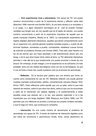 - Vivir experiencias ricas y placenteras. Con apoyo de TIC uno puede
construir conocimientos a partir de la experiencia directa y reflexión sobre ésta
(Bianchini 1998; Hammer and Schifter 2001). Si uno tiene acceso a un simulador o
a un juego, o a algún dispositivo tecnológico en el        cual se puedan manejar
variables que tengan que ver con aquello que es el objeto de estudio, uno puede
construir conocimiento a partir de la exploración inquisitiva de aquello que se
puede manipular (Hawkins, Mawby et al. 1987). La manipulación exploratoria de
objetos digitales altamente interactivos, aquellos que tienen comportamiento como
de un organismo vivo, permite generar modelos mentales propios y, a partir de allí,
formular hipótesis, someterlas a prueba, contrastarlas, establecer nuevas formas
de entender el problema (Horwitz and Christie 2000). Todo esto cabe hacerlo a la
luz de las teorías que uno haya estudiado o del entendimiento previo que uno
tenga, o de lo que otros hayan dicho sobre el tema. La TIC altamente interactivas
permiten ir más allá de lo que simplemente uno puede encontrar a través de una
lectura. Sin embargo, el solo indagar y vivir la experiencia no es suficiente y lo más
probable, tanto con los medios tecnológicos como con los no tecnológicos, es que
si uno se limita a hacer eso, puede quedarse corto en el proceso de aprendizaje.

      - Reflexión.    Es la tercera gran palabra que uno tendría que tomar en
cuenta como componente en uso de TIC. Mediante reflexión uno puede generar
modelos mentales evolucionados, sólidos, crecientemente robustos (Dewey 1933;
Schon 1987). Cabe reflexionar sobre aquello que uno ya sabe, sobre lo que está
tratando de resolver, sobre lo que otros han dicho, sobre lo que uno ha encontrado
a partir de la interacción con objetos digitales y el cuestionamiento a todas
aquellas cosas que parecen ser y no ser, que parecen responder o no a las
inquietudes que uno tenga (Appleton 1996; Bielaczyc and Collins 1999). Las TIC
permiten que uno reflexione en privado y construya sus propios modelos mentales,
o que lo haga con otros, que construya en compañía.

      - Interacción. Es una cuarta manera de aproximarse al problema de
aprendizaje con apoyo de TIC. A través de sistemas de interacción digitales como
son todos los sincrónicos o asincrónicos—Chats, foros, correo electrónico—la


                                                                                    4
 